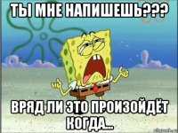 ты мне напишешь??? вряд ли это произойдёт когда...