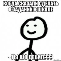 когда сказали сделать 8 заданий в школе - ты шо дебил???