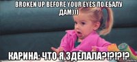 broken up before your eyes по ебалу дам))) карина: что я зделала?!?!?!?