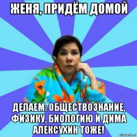 женя, придём домой делаем: обществознание, физику, биологию и дима алексухин тоже!