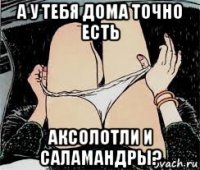 а у тебя дома точно есть аксолотли и саламандры?