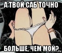 а твой саб точно больше, чем мой?