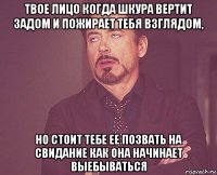 твое лицо когда шкура вертит задом и пожирает тебя взглядом, но стоит тебе ее позвать на свидание как она начинает выебываться