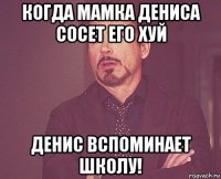 когда мамка дениса сосет его хуй денис вспоминает школу!