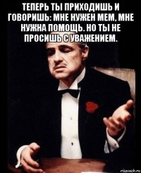 теперь ты приходишь и говоришь: мне нужен мем, мне нужна помощь. но ты не просишь с уважением. 