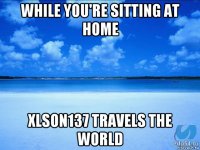 while you're sitting at home xlson137 travels the world