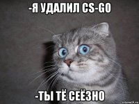 -я удалил cs-go -ты тё сеёзно