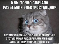 а вы точно сначала разьебали электростанции? потомучто сейчас сюда приближаеться стотысячная рядовая армия, и будет хуево если их встретят отжигом