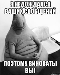 я недождался ваших сообщений поэтому виноваты вы!