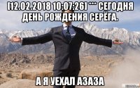 [12.02.2018 10:07:26] *** сегодня день рождения серёга. а я уехал азаза