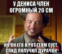 у дениса член огромный 20 см но он его в рот геям сует. спид получил дурачок