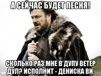 а сейчас будет песня! сколько раз мне в дупу ветер дул? исполнит - дениска ви.