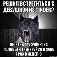 решил встретиться с девушкой из tinder? выкень эту хуйню из головы и тренируйся в зале 7 раз в неделю