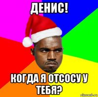 денис! когда я отсосу у тебя?