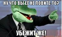 ну что вы её не ловите-то? убежит же!