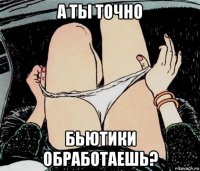 а ты точно бьютики обработаешь?