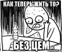 как теперь жить то? без цем