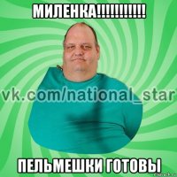 миленка!!!!!!!!!!! пельмешки готовы