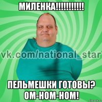 миленка!!!!!!!!!!! пельмешки готовы? ом-ном-ном!