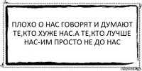 ПЛОХО О НАС ГОВОРЯТ И ДУМАЮТ ТЕ,КТО ХУЖЕ НАС.А ТЕ,КТО ЛУЧШЕ НАС-ИМ ПРОСТО НЕ ДО НАС 