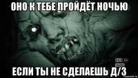 оно к тебе пройдёт ночью если ты не сделаешь д/з