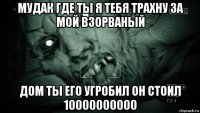 мудак где ты я тебя трахну за мой взорваный дом ты его угробил он стоил 10000000000