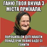 ганю твоя внука з міста приїхала, поробила си дуті накати понад очи, певно буде сі гонити