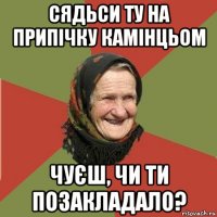 сядьси ту на припічку камінцьом чуєш, чи ти позакладало?