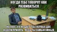 когда тебе говорят как развиваться но твоё эго не даёт тебе первые две недели принять - ведь ты самый умный