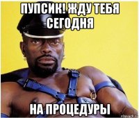 пупсик! жду тебя сегодня на процедуры