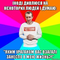 іноді дивлюся на нєкоторих людей і думаю: "яким ураганом вас взагалі занесло в мою жизнь?!"