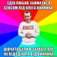 едік любив займатися сексом під олега винника. дівчата були в захваті, але не від едіка, а від винника