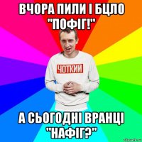 вчора пили і бцло "пофіг!" а сьогодні вранці "нафіг?"