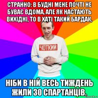 странно: в будні мене почті не буває вдома, але як настають вихідні, то в хаті такий бардак, ніби в ній весь тиждень жили 30 спартанців.