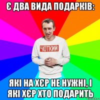 є два вида подарків: які на хєр не нужні, і які хєр хто подарить