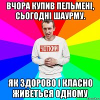 вчора купив пельмені, сьогодні шаурму. як здорово і класно живеться одному