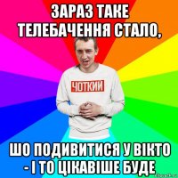 зараз таке телебачення стало, шо подивитися у вікто - і то цікавіше буде