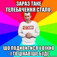 зараз таке телебачення стало, шо подивитися у вікно - і то цікавіше буде