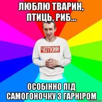 люблю тварин, птиць, риб... особінно під самогоночку з гарніром