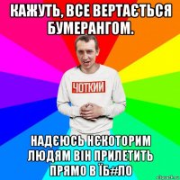 кажуть, все вертається бумерангом. надєюсь нєкоторим людям він прилетить прямо в їб#ло