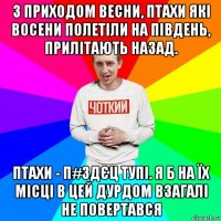 з приходом весни, птахи які восени полетіли на південь, прилітають назад. птахи - п#здєц тупі. я б на їх місці в цей дурдом взагалі не повертався