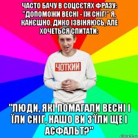 часто бачу в соцсєтях фразу: "допоможи весні - їж сніг!" я, канєшно, дико ізвіняюсь, але хочеться спитати: "люди, які помагали весні і їли сніг, нашо ви з'їли ще і асфальт?"