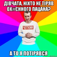 дівчата, ніхто не тіряв ох#єнного пацана? а то я потірявся