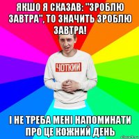 якшо я сказав: "зроблю завтра", то значить зроблю завтра! і не треба мені напоминати про це кожний день