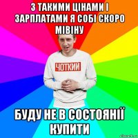 з такими цінами і зарплатами я собі скоро мівіну буду не в состоянії купити