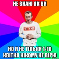 не знаю як ви но я не тільки 1-го квітня нікому не вірю