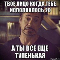 твое лицо когда тебе исполнилось 20 а ты все еще тупенькая