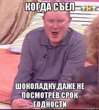 когда съел шоколадку,даже не посмотрев срок годности