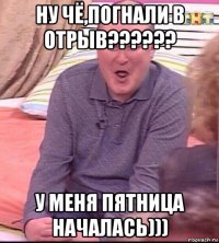 ну чё,погнали в отрыв?????? у меня пятница началась)))