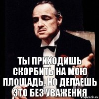 ты приходишь скорбить на мою площадь, но делаешь это без уважения